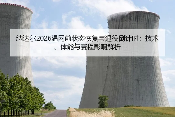 纳达尔2026温网前状态恢复与退役倒计时：技术、体能与赛程影响解析
