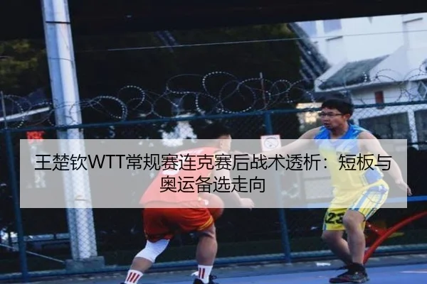 王楚钦WTT常规赛连克赛后战术透析：短板与奥运备选走向