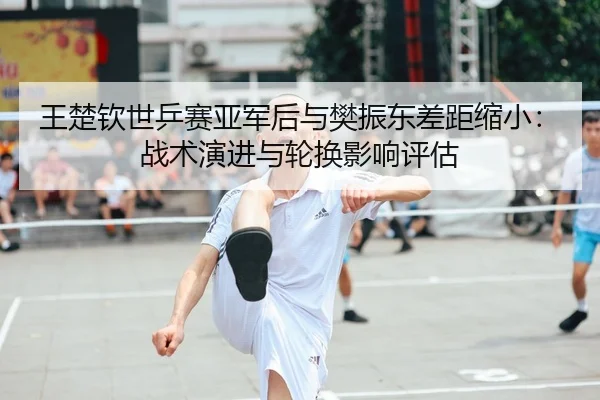 王楚钦世乒赛亚军后与樊振东差距缩小：战术演进与轮换影响评估
